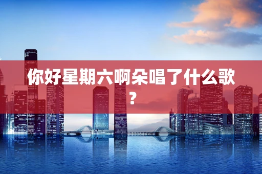 你好星期六啊朵唱了什么歌？