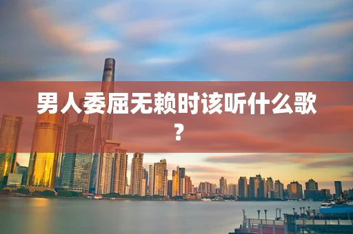 男人委屈无赖时该听什么歌？
