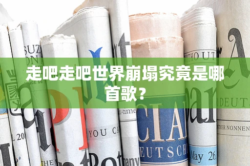 走吧走吧世界崩塌究竟是哪首歌？