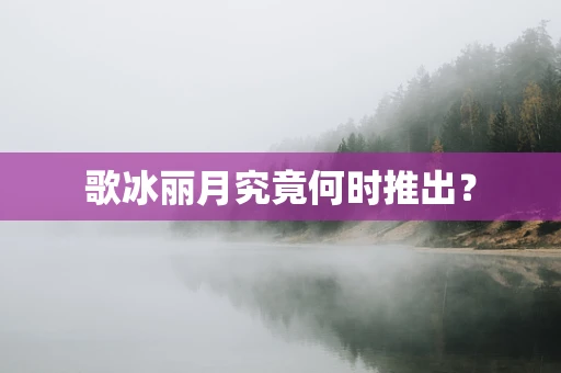 歌冰丽月究竟何时推出？