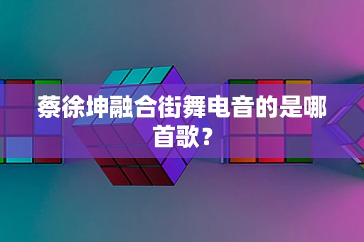 蔡徐坤融合街舞电音的是哪首歌？