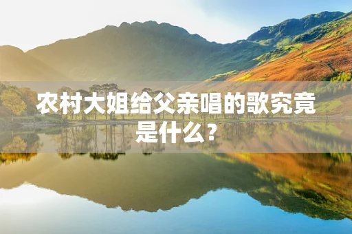 农村大姐给父亲唱的歌究竟是什么？