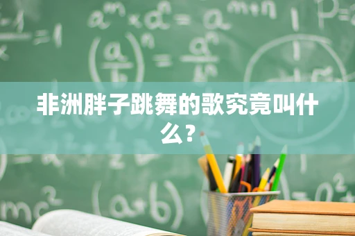 非洲胖子跳舞的歌究竟叫什么？