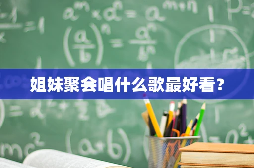 姐妹聚会唱什么歌最好看？