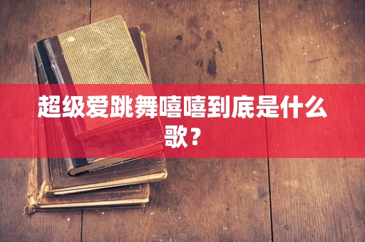 超级爱跳舞嘻嘻到底是什么歌？