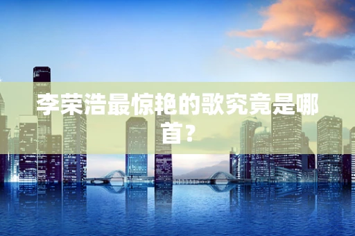 李荣浩最惊艳的歌究竟是哪首？