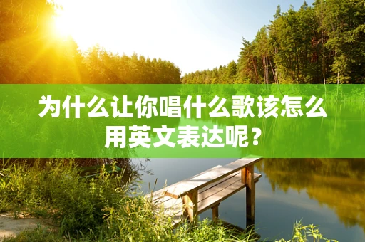 为什么让你唱什么歌该怎么用英文表达呢？