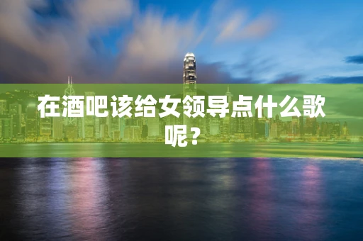 在酒吧该给女领导点什么歌呢？