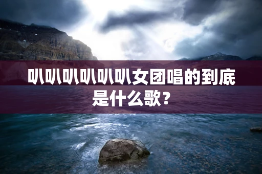 叭叭叭叭叭叭女团唱的到底是什么歌？