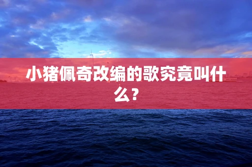 小猪佩奇改编的歌究竟叫什么？
