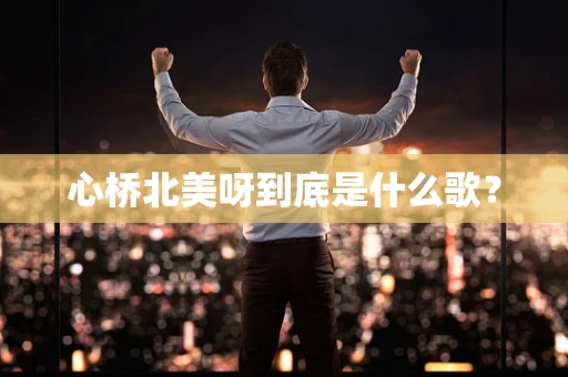 心桥北美呀到底是什么歌？