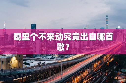 嘎里个不来动究竟出自哪首歌？