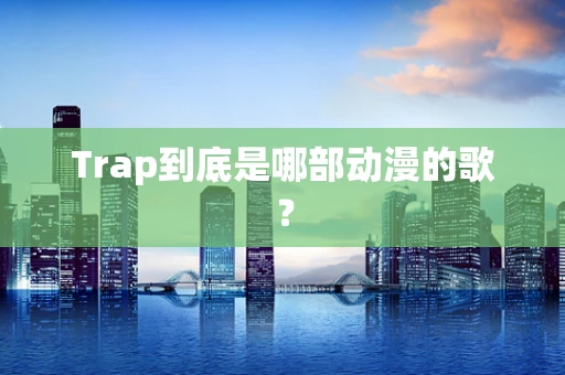Trap到底是哪部动漫的歌？