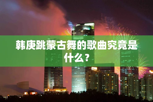 韩庚跳蒙古舞的歌曲究竟是什么？