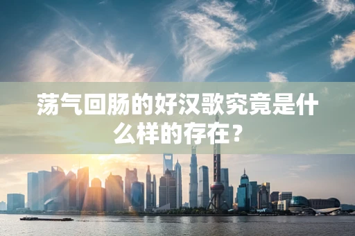 荡气回肠的好汉歌究竟是什么样的存在？