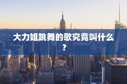 大力姐跳舞的歌究竟叫什么？