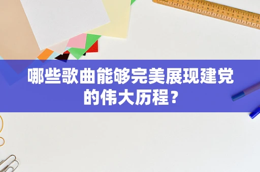 哪些歌曲能够完美展现建党的伟大历程？